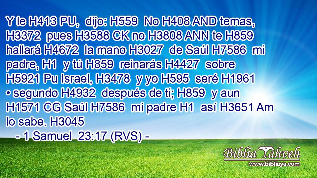 Y le H413 PU,  dijo: H559  No H408 AND temas, H3372  pues H3588 CK no H3808 ANN te H859  hallará H4672  la mano H3027  de Saúl H7586  mi padre, H1  y tú H859  reinarás H4427  sobre H5921 Pu Israel, H3478  y yo H595  seré H1961  • segundo H4932  después de ti; H859  y aun H1571 CG Saúl H7586  mi padre H1  así H3651 Am lo sabe. H3045  