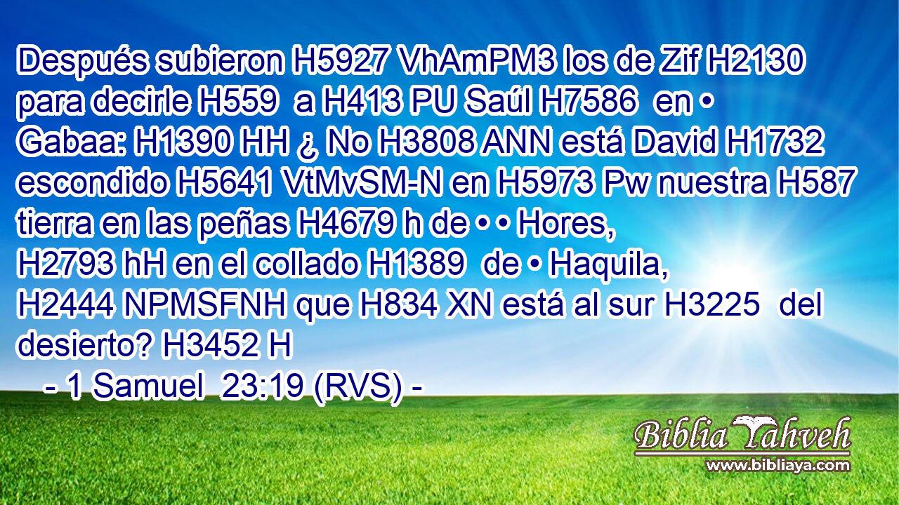 Después subieron H5927 VhAmPM3 los de Zif H2130  para decirle H559  a H413 PU Saúl H7586  en • Gabaa: H1390 HH ¿ No H3808 ANN está David H1732  escondido H5641 VtMvSM-N en H5973 Pw nuestra H587  tierra en las peñas H4679 h de • • Hores, H2793 hH en el collado H1389  de • Haquila, H2444 NPMSFNH que H834 XN está al sur H3225  del desierto? H3452 H 