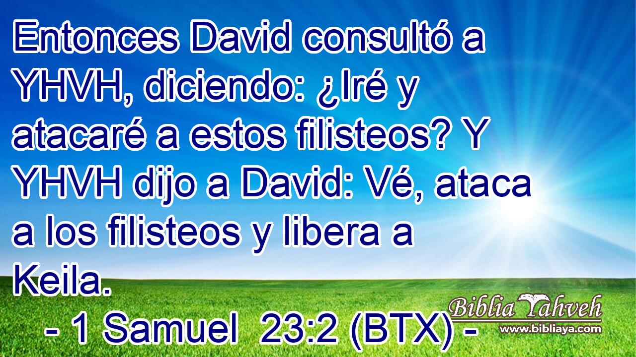 Entonces David consultó a YHVH, diciendo: ¿Iré y atacaré a estos filisteos? Y YHVH dijo a David: Vé, ataca a los filisteos y libera a Keila.
