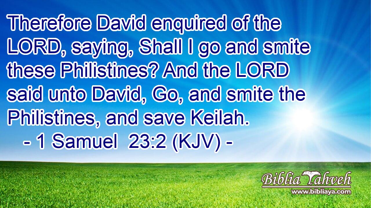 Therefore David enquired of the LORD, saying, Shall I go and smite these Philistines? And the LORD said unto David, Go, and smite the Philistines, and save Keilah.