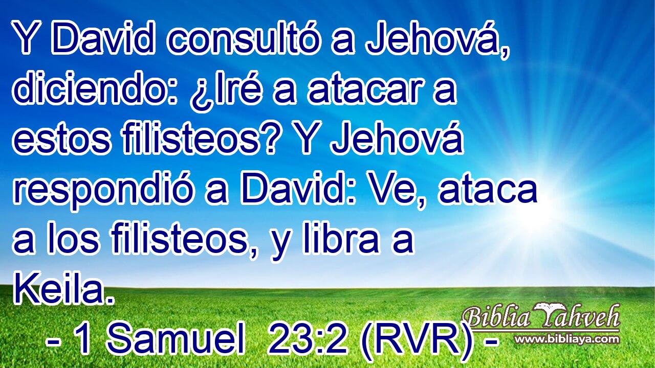 Y David consultó a Jehová, diciendo: ¿Iré a atacar a estos filisteos? Y Jehová respondió a David: Ve, ataca a los filisteos, y libra a Keila.