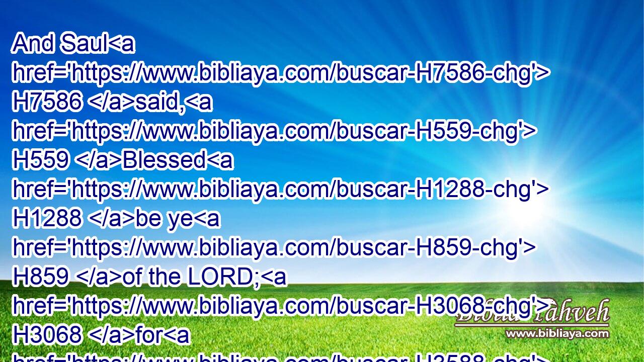 And Saul H7586 said, H559 Blessed H1288 be ye H859 of the LORD; H3068 for H3588 ye have compassion H2550 on H5921 me.