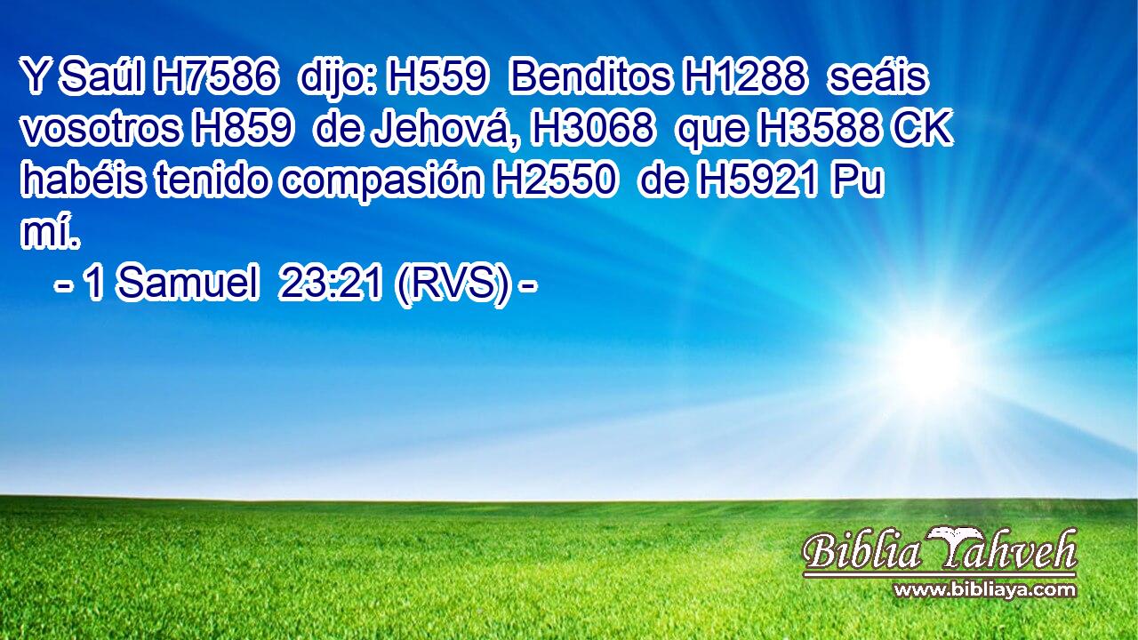 Y Saúl H7586  dijo: H559  Benditos H1288  seáis vosotros H859  de Jehová, H3068  que H3588 CK habéis tenido compasión H2550  de H5921 Pu mí. 