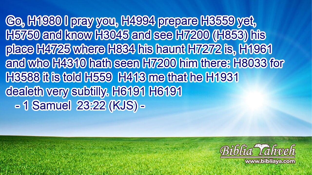 Go, H1980 I pray you, H4994 prepare H3559 yet, H5750 and know H3045 and see H7200 (H853) his place H4725 where H834 his haunt H7272 is, H1961 and who H4310 hath seen H7200 him there: H8033 for H3588 it is told H559  H413 me that he H1931 dealeth very subtilly. H6191 H6191