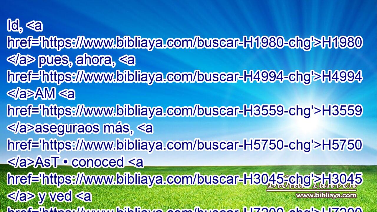 Id, H1980  pues, ahora, H4994 AM H3559 aseguraos más, H5750 AsT • conoced H3045  y ved H7200  • « el lugar de su escondite, » * H4725 , , XN, , ,  H834 H1961 H7272 y quién H4310 AIb lo H1931  haya visto H7200  allí; H8033 At porque H3588 CK se me H413 PU,  ha dicho H559  que él H1931  es • H6196  astuto H6191  en gran manera. 