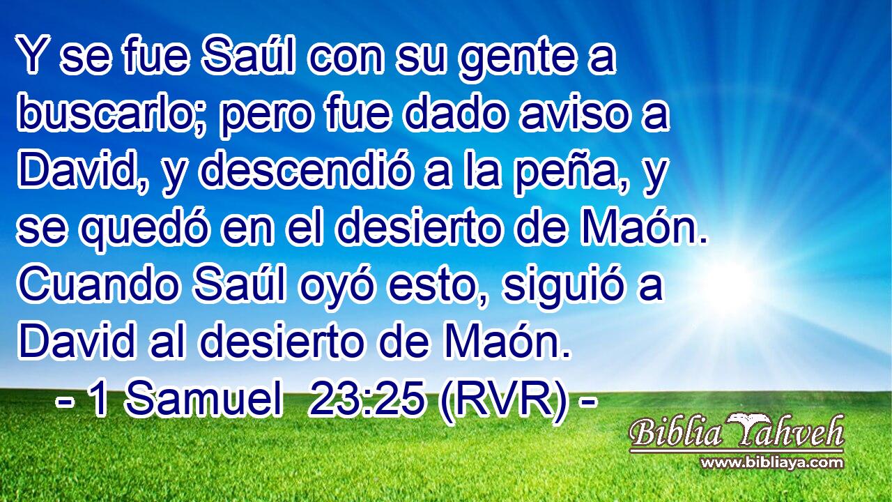Y se fue Saúl con su gente a buscarlo; pero fue dado aviso a David, y descendió a la peña, y se quedó en el desierto de Maón. Cuando Saúl oyó esto, siguió a David al desierto de Maón.