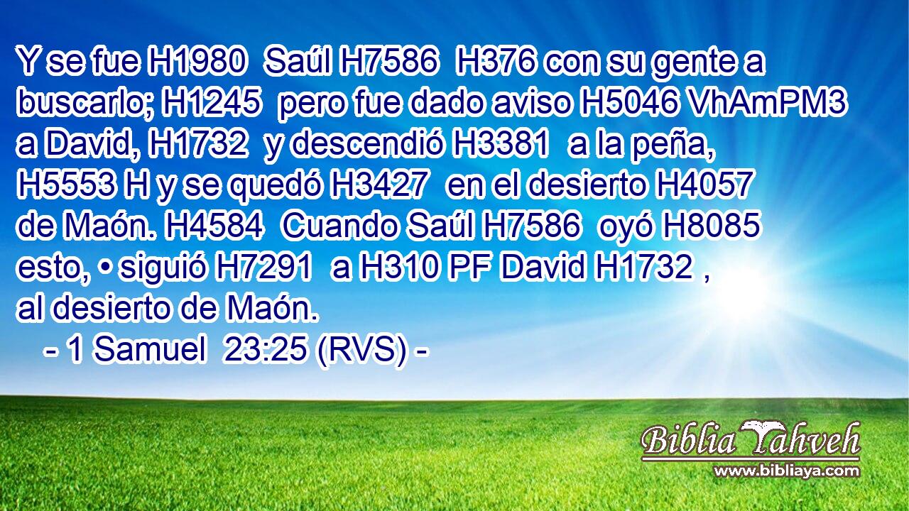 Y se fue H1980  Saúl H7586  H376 con su gente a buscarlo; H1245  pero fue dado aviso H5046 VhAmPM3 a David, H1732  y descendió H3381  a la peña, H5553 H y se quedó H3427  en el desierto H4057  de Maón. H4584  Cuando Saúl H7586  oyó H8085  esto, • siguió H7291  a H310 PF David H1732 ,  al desierto de Maón. 