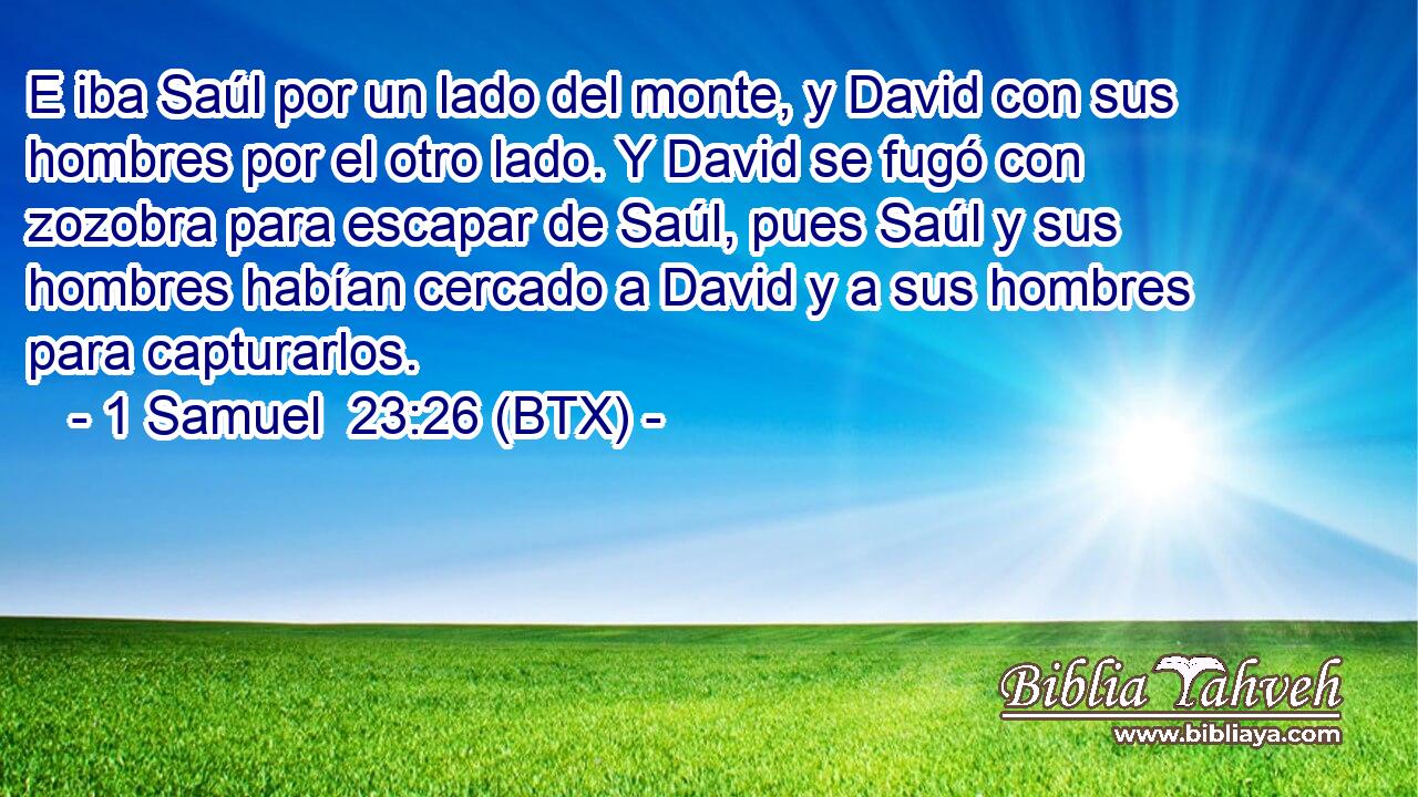 E iba Saúl por un lado del monte, y David con sus hombres por el otro lado. Y David se fugó con zozobra para escapar de Saúl, pues Saúl y sus hombres habían cercado a David y a sus hombres para capturarlos.