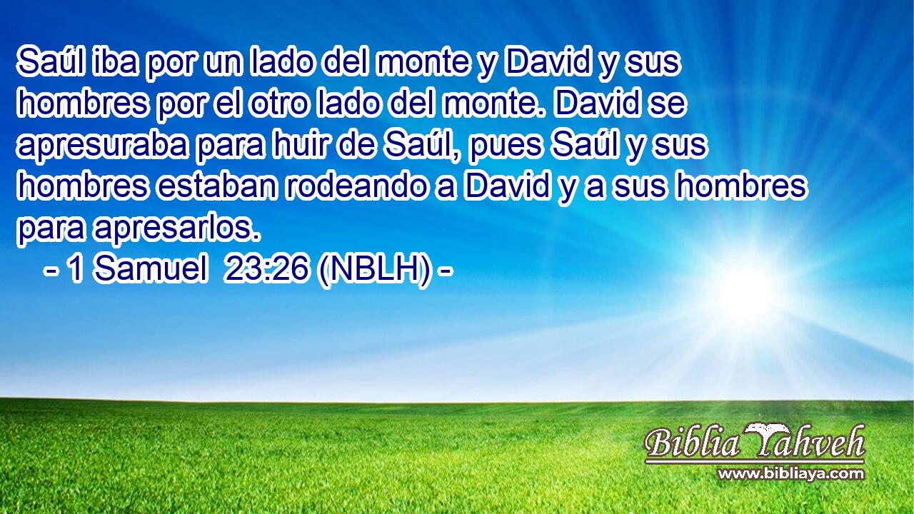  Saúl iba por un lado del monte y David y sus hombres por el otro lado del monte. David se apresuraba para huir de Saúl, pues Saúl y sus hombres estaban rodeando a David y a sus hombres para apresarlos. 