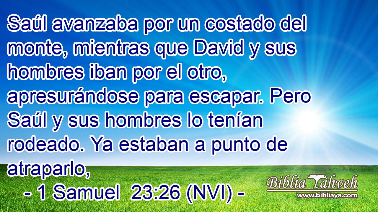  Saúl avanzaba por un costado del monte, mientras que David y sus hombres iban por el otro, apresurándose para escapar. Pero Saúl y sus hombres lo tenían rodeado. Ya estaban a punto de atraparlo, 