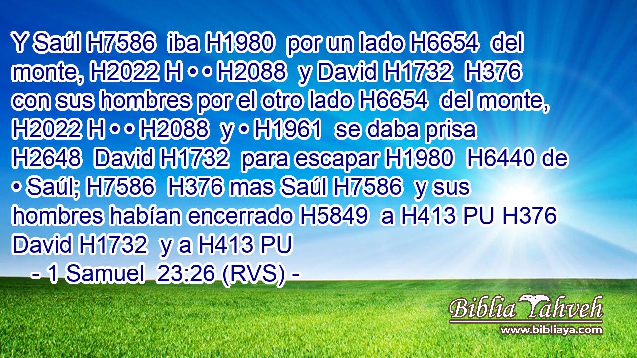 Y Saúl H7586  iba H1980  por un lado H6654  del monte, H2022 H • • H2088  y David H1732  H376 con sus hombres por el otro lado H6654  del monte, H2022 H • • H2088  y • H1961  se daba prisa H2648  David H1732  para escapar H1980  H6440 de • Saúl; H7586  H376 mas Saúl H7586  y sus hombres habían encerrado H5849  a H413 PU H376 David H1732  y a H413 PU 