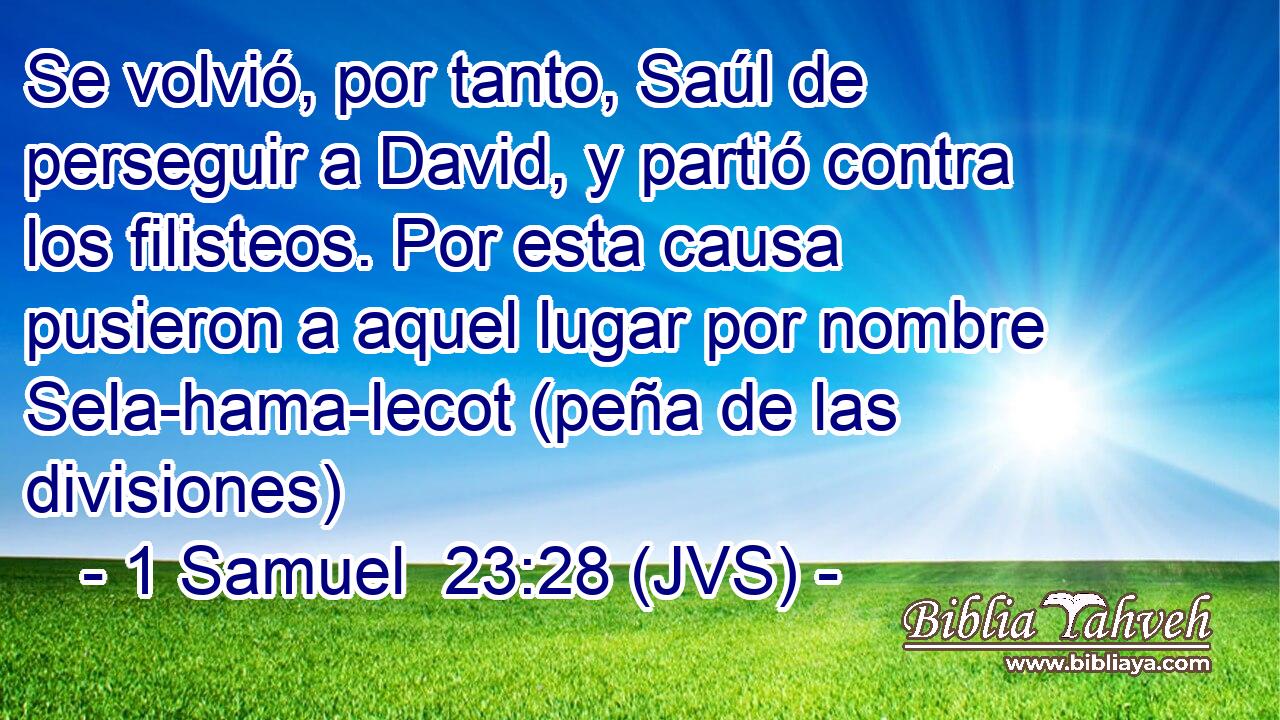 Se volvió, por tanto, Saúl de perseguir a David, y partió contra los filisteos. Por esta causa pusieron a aquel lugar por nombre Sela-hama-lecot (peña de las divisiones)