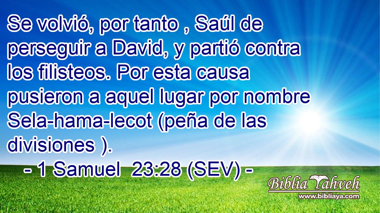 Se volvió, por tanto , Saúl de perseguir a David, y partió contra los filisteos. Por esta causa pusieron a aquel lugar por nombre Sela-hama-lecot (peña de las divisiones ).
