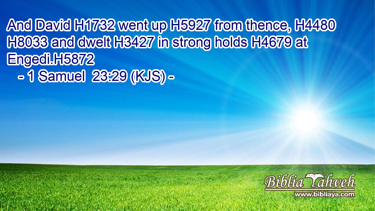 And David H1732 went up H5927 from thence, H4480  H8033 and dwelt H3427 in strong holds H4679 at Engedi.H5872
