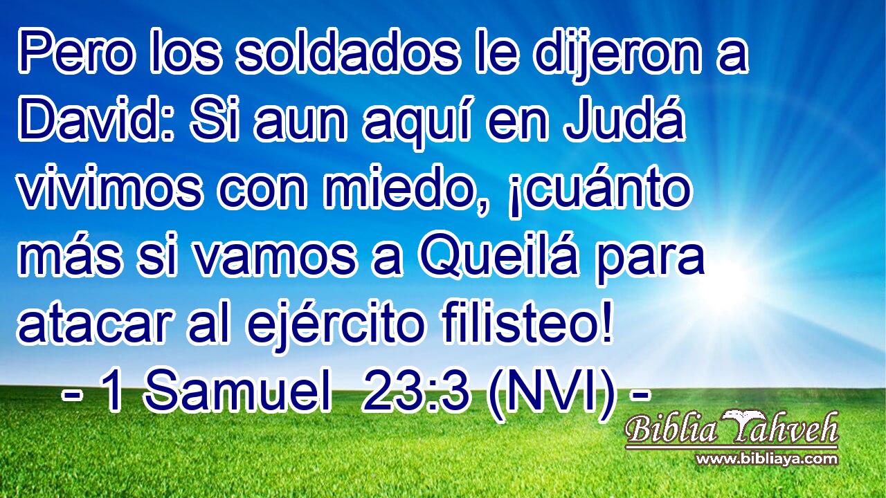  Pero los soldados le dijeron a David: Si aun aquí en Judá vivimos con miedo, ¡cuánto más si vamos a Queilá para atacar al ejército filisteo! 