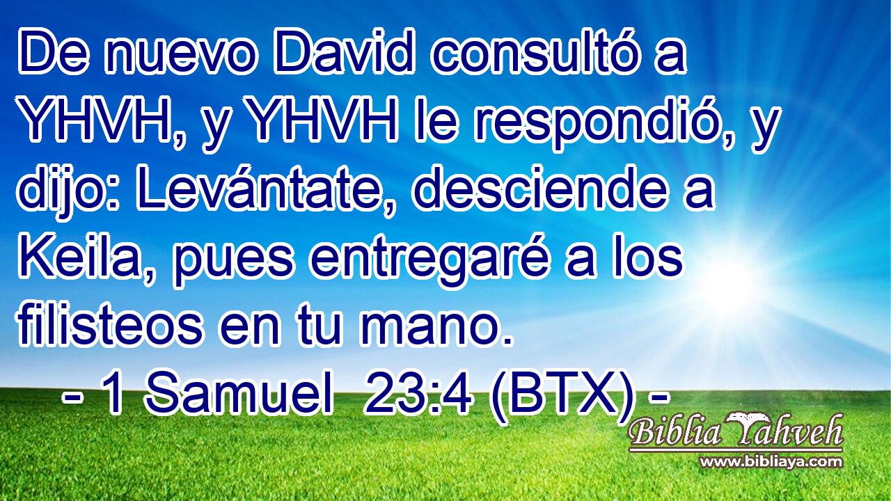 De nuevo David consultó a YHVH, y YHVH le respondió, y dijo: Levántate, desciende a Keila, pues entregaré a los filisteos en tu mano.
