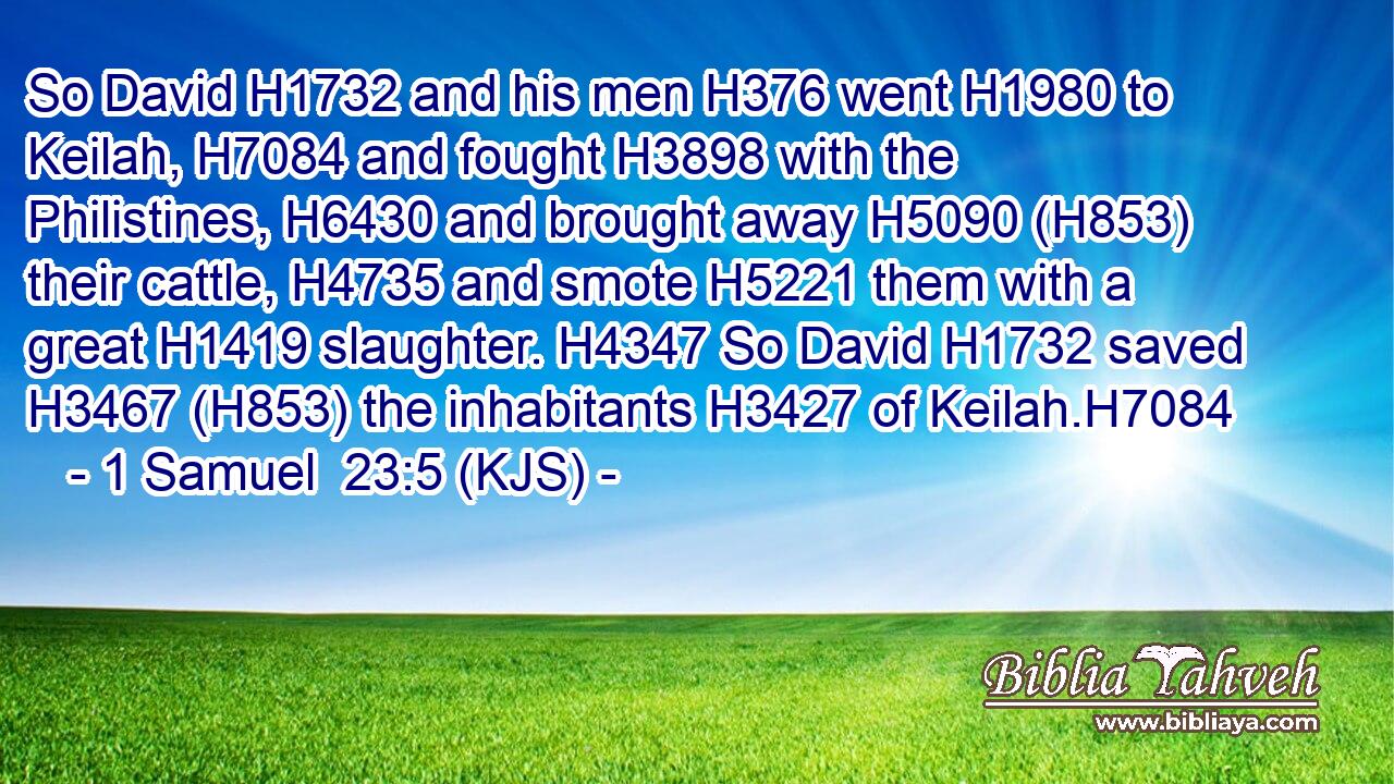 So David H1732 and his men H376 went H1980 to Keilah, H7084 and fought H3898 with the Philistines, H6430 and brought away H5090 (H853) their cattle, H4735 and smote H5221 them with a great H1419 slaughter. H4347 So David H1732 saved H3467 (H853) the inhabitants H3427 of Keilah.H7084