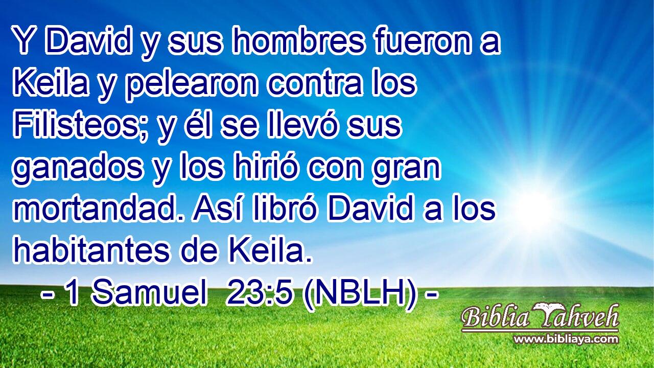  Y David y sus hombres fueron a Keila y pelearon contra los Filisteos; y él se llevó sus ganados y los hirió con gran mortandad. Así libró David a los habitantes de Keila. 