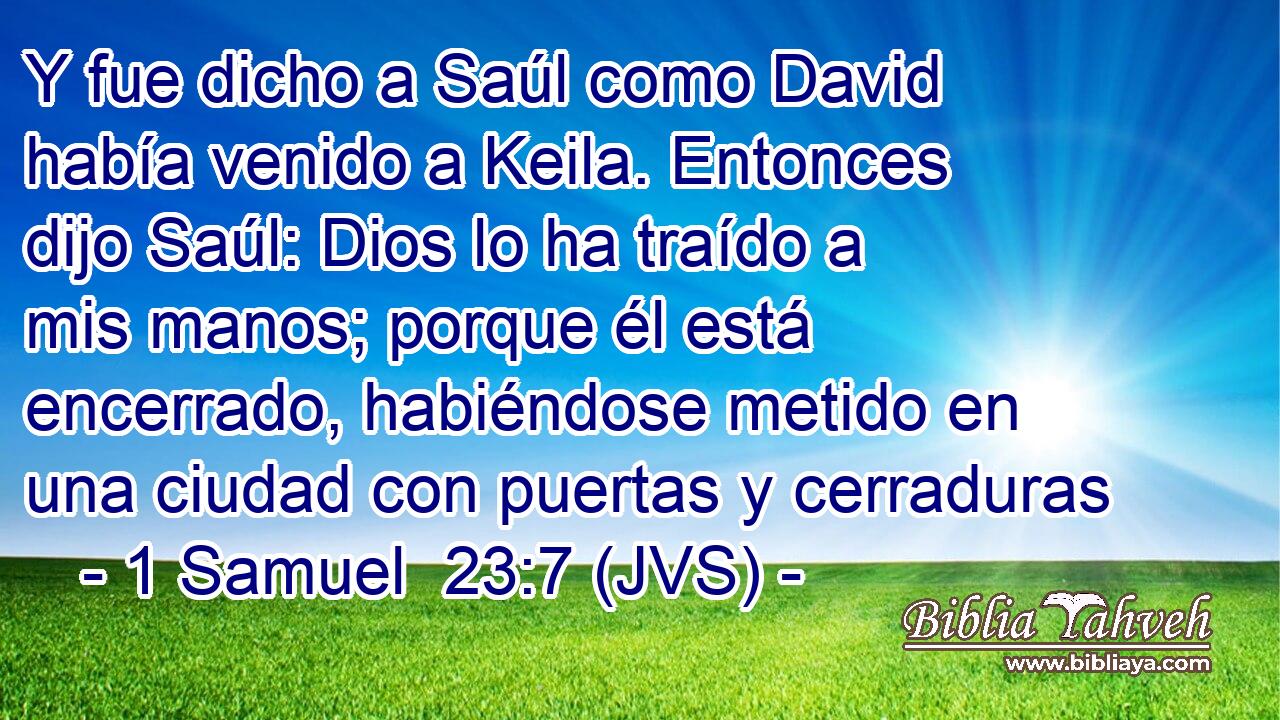 Y fue dicho a Saúl como David había venido a Keila. Entonces dijo Saúl: Dios lo ha traído a mis manos; porque él está encerrado, habiéndose metido en una ciudad con puertas y cerraduras