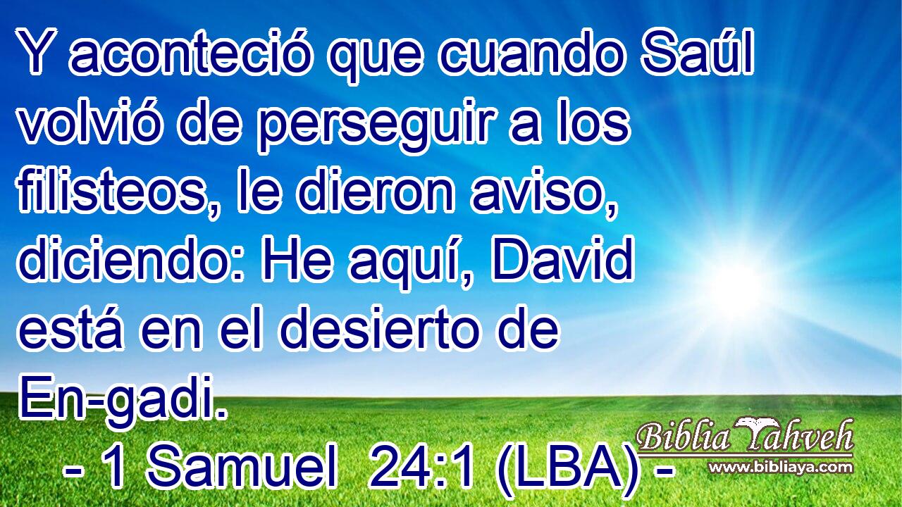 Y aconteció que cuando Saúl volvió de perseguir a los filisteos, le dieron aviso, diciendo: He aquí, David está en el desierto de En-gadi.