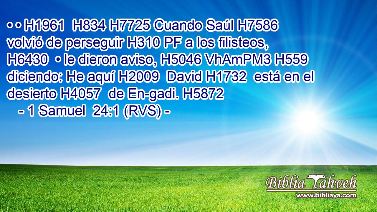 • • H1961  H834 H7725 Cuando Saúl H7586  volvió de perseguir H310 PF a los filisteos, H6430  • le dieron aviso, H5046 VhAmPM3 H559 diciendo: He aquí H2009  David H1732  está en el desierto H4057  de En-gadi. H5872  