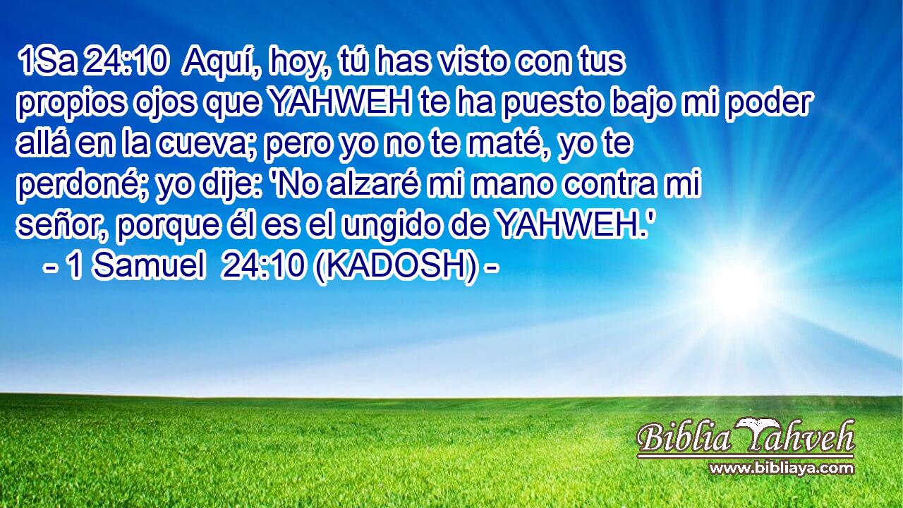  Aquí, hoy, tú has visto con tus propios ojos que YAHWEH te ha puesto bajo mi poder allá en la cueva; pero yo no te maté, yo te perdoné; yo dije: 'No alzaré mi mano contra mi señor, porque él es el ungido de YAHWEH.' 