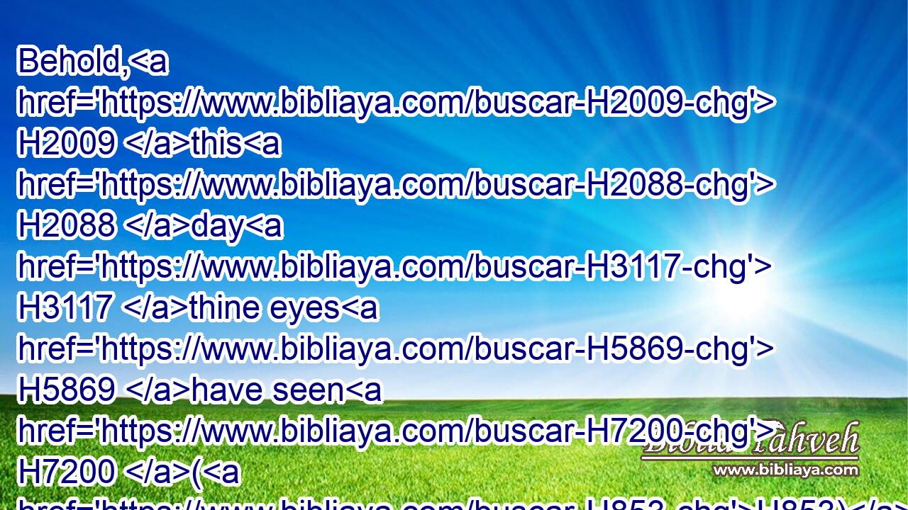 Behold, H2009 this H2088 day H3117 thine eyes H5869 have seen H7200 (H853) how H834 that the LORD H3068 had delivered H5414 thee to day H3117 into mine hand H3027 in the cave: H4631 and some bade H559 me kill H2026 thee: but mine eye spared H2347  H5921 thee; and I said, H559 I will not H3808 put forth H7971 mine hand H3027 against my lord; H113 for H3588 he H1931 is the LORD'S H3068 anointed.H4899