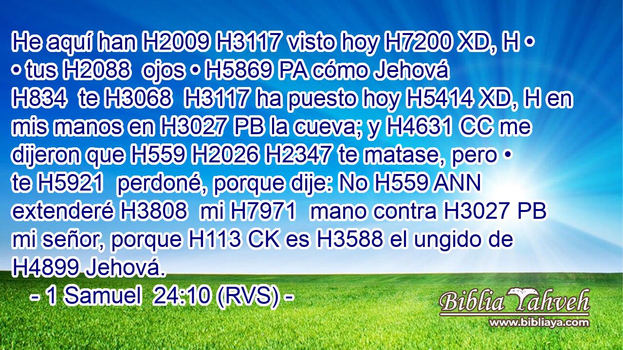 He aquí han H2009 H3117 visto hoy H7200 XD, H • • tus H2088  ojos • H5869 PA cómo Jehová H834  te H3068  H3117 ha puesto hoy H5414 XD, H en mis manos en H3027 PB la cueva; y H4631 CC me dijeron que H559 H2026 H2347 te matase, pero • te H5921  perdoné, porque dije: No H559 ANN extenderé H3808  mi H7971  mano contra H3027 PB mi señor, porque H113 CK es H3588 el ungido de H4899 Jehová. 
