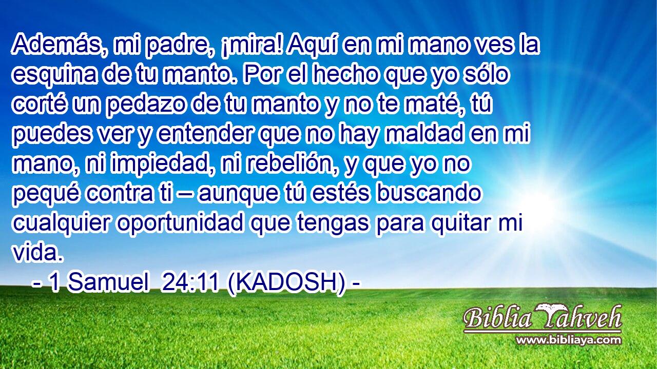  Además, mi padre, ¡mira! Aquí en mi mano ves la esquina de tu manto. Por el hecho que yo sólo corté un pedazo de tu manto y no te maté, tú puedes ver y entender que no hay maldad en mi mano, ni impiedad, ni rebelión, y que yo no pequé contra ti – aunque tú estés buscando cualquier oportunidad que tengas para quitar mi vida. 