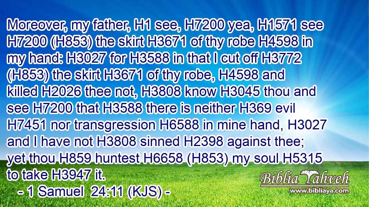 Moreover, my father, H1 see, H7200 yea, H1571 see H7200 (H853) the skirt H3671 of thy robe H4598 in my hand: H3027 for H3588 in that I cut off H3772 (H853) the skirt H3671 of thy robe, H4598 and killed H2026 thee not, H3808 know H3045 thou and see H7200 that H3588 there is neither H369 evil H7451 nor transgression H6588 in mine hand, H3027 and I have not H3808 sinned H2398 against thee; yet thou H859 huntest H6658 (H853) my soul H5315 to take H3947 it.