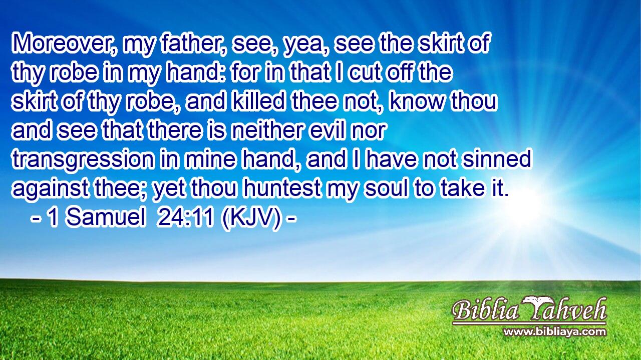 Moreover, my father, see, yea, see the skirt of thy robe in my hand: for in that I cut off the skirt of thy robe, and killed thee not, know thou and see that there is neither evil nor transgression in mine hand, and I have not sinned against thee; yet thou huntest my soul to take it.