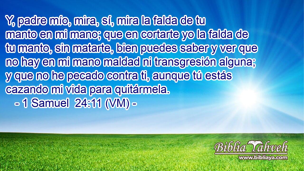  Y, padre mío, mira, sí, mira la falda de tu manto en mi mano; que en cortarte yo la falda de tu manto, sin matarte, bien puedes saber y ver que no hay en mi mano maldad ni transgresión alguna; y que no he pecado contra ti, aunque tú estás cazando mi vida para quitármela. 