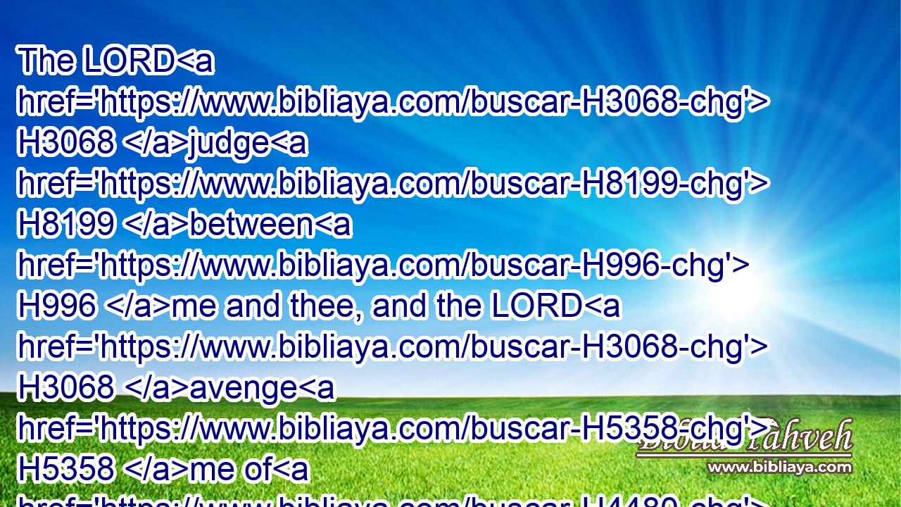 The LORD H3068 judge H8199 between H996 me and thee, and the LORD H3068 avenge H5358 me of H4480 thee: but mine hand H3027 shall not H3808 be H1961 upon thee.