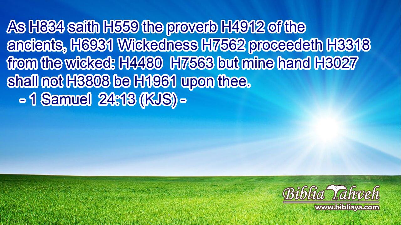 As H834 saith H559 the proverb H4912 of the ancients, H6931 Wickedness H7562 proceedeth H3318 from the wicked: H4480  H7563 but mine hand H3027 shall not H3808 be H1961 upon thee.
