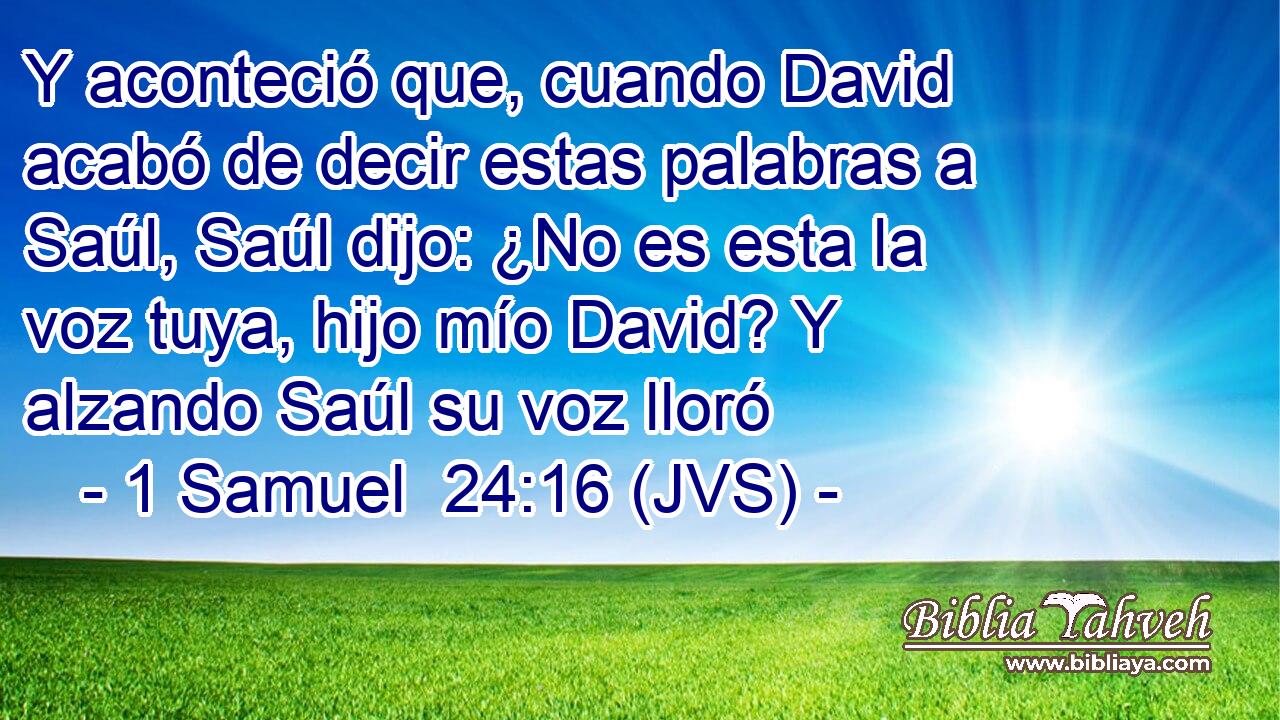 Y aconteció que, cuando David acabó de decir estas palabras a Saúl, Saúl dijo: ¿No es esta la voz tuya, hijo mío David? Y alzando Saúl su voz lloró