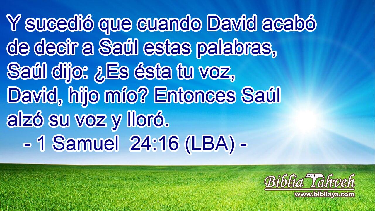 Y sucedió que cuando David acabó de decir a Saúl estas palabras, Saúl dijo: ¿Es ésta tu voz, David, hijo mío? Entonces Saúl alzó su voz y lloró.