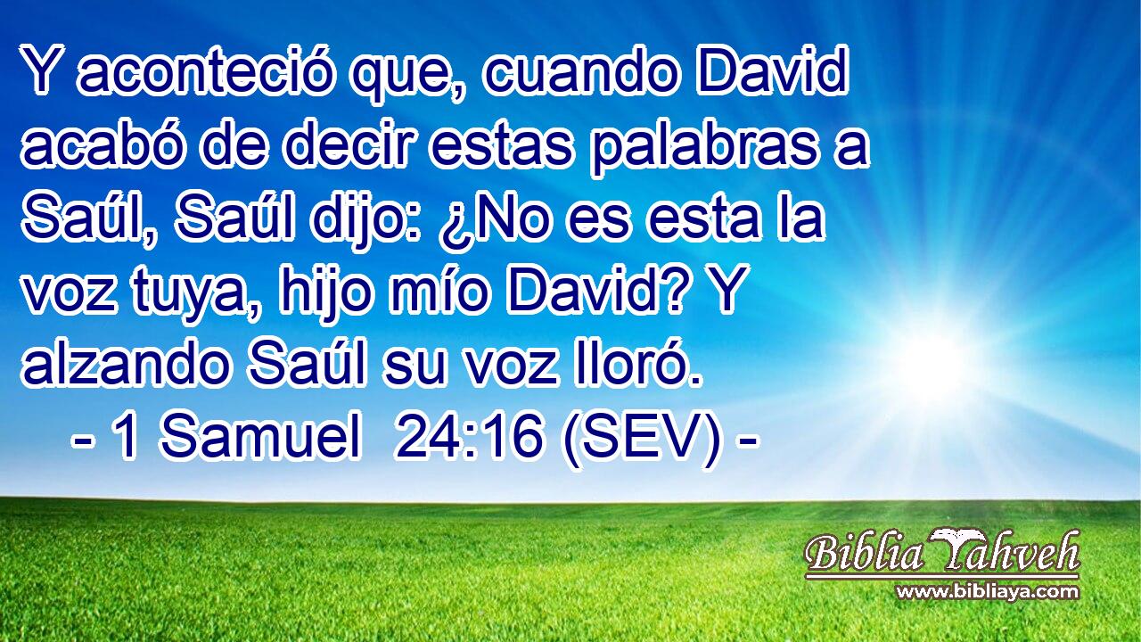 Y aconteció que, cuando David acabó de decir estas palabras a Saúl, Saúl dijo: ¿No es esta la voz tuya, hijo mío David? Y alzando Saúl su voz lloró.