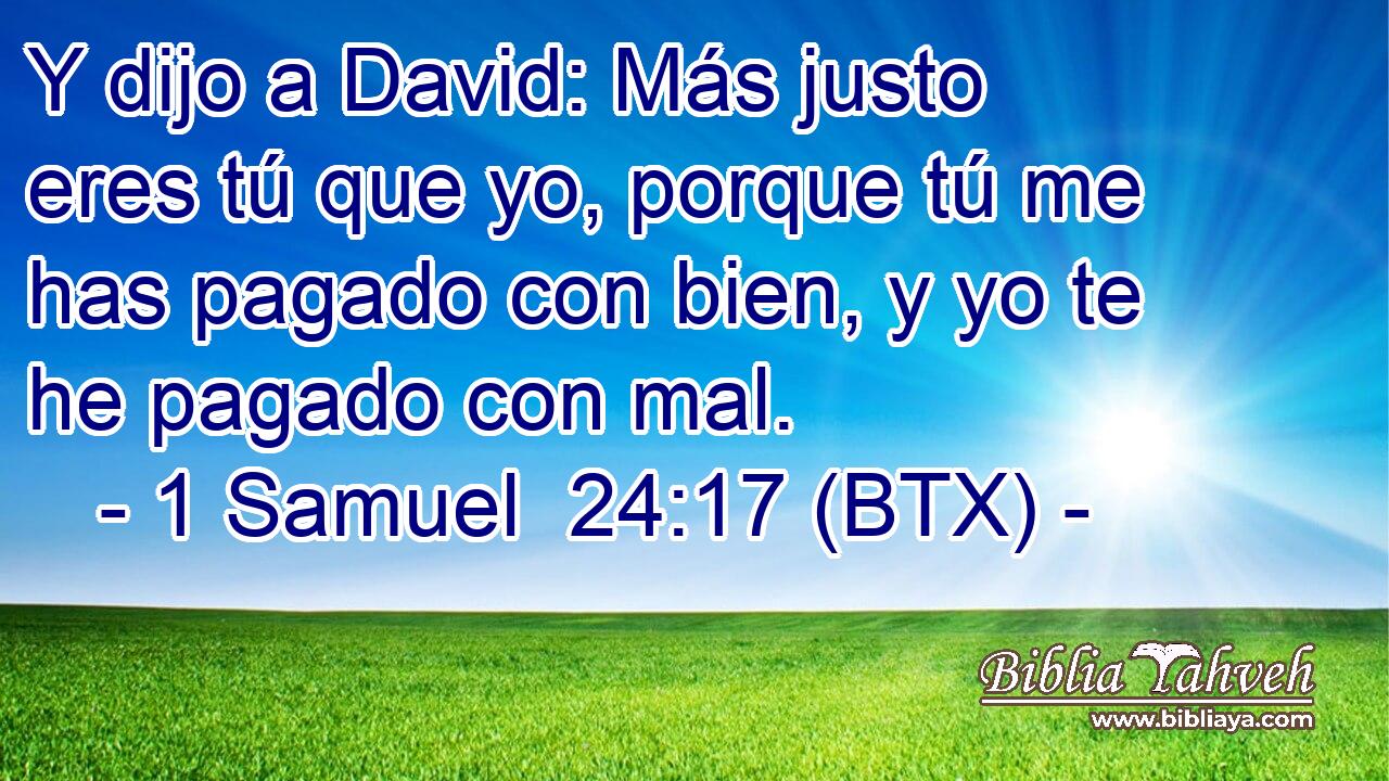 Y dijo a David: Más justo eres tú que yo, porque tú me has pagado con bien, y yo te he pagado con mal.