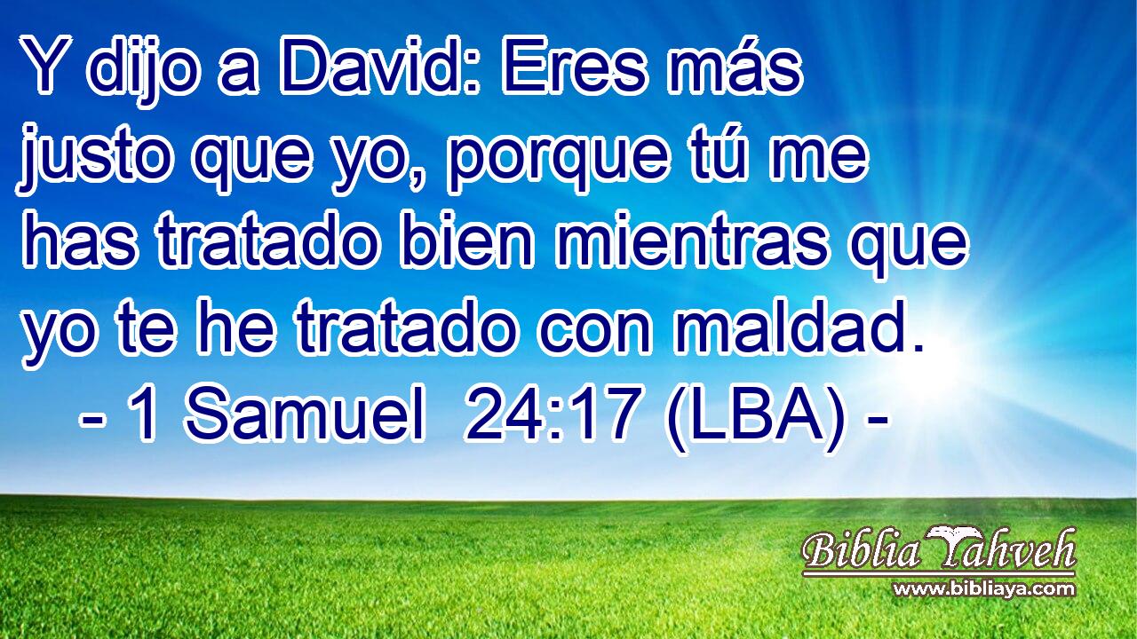 Y dijo a David: Eres más justo que yo, porque tú me has tratado bien mientras que yo te he tratado con maldad.