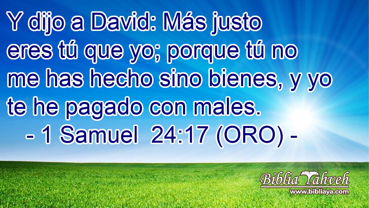  Y dijo a David: Más justo eres tú que yo; porque tú no me has hecho sino bienes, y yo te he pagado con males. 