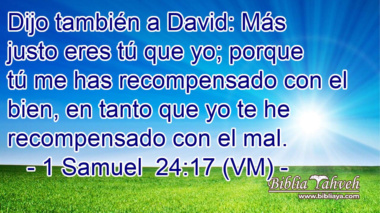  Dijo también a David: Más justo eres tú que yo; porque tú me has recompensado con el bien, en tanto que yo te he recompensado con el mal. 