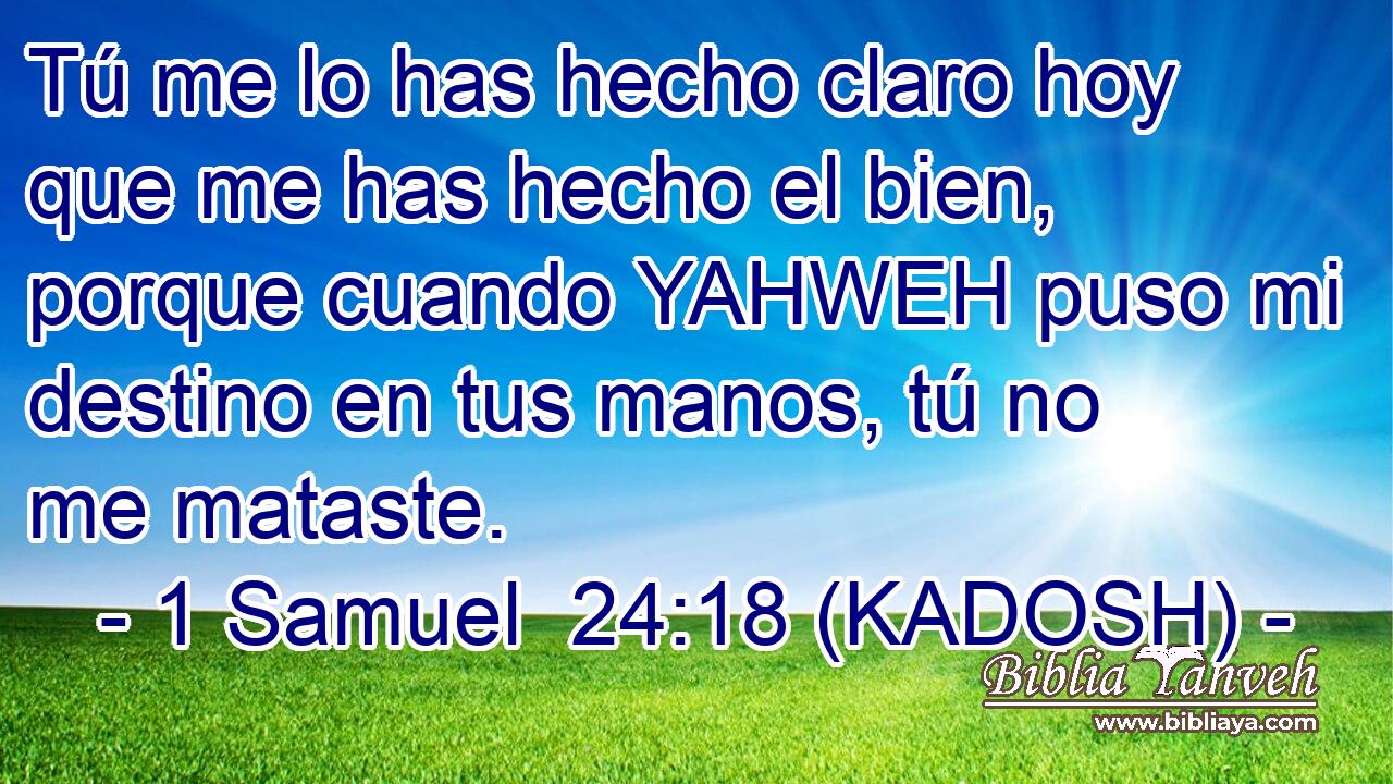  Tú me lo has hecho claro hoy que me has hecho el bien, porque cuando YAHWEH puso mi destino en tus manos, tú no me mataste. 