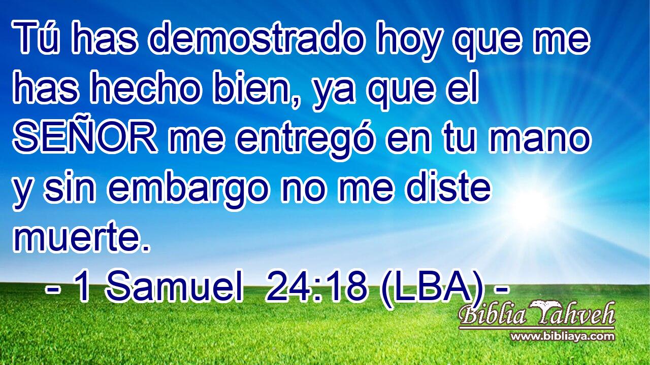 Tú has demostrado hoy que me has hecho bien, ya que el SEÑOR me entregó en tu mano y sin embargo no me diste muerte.