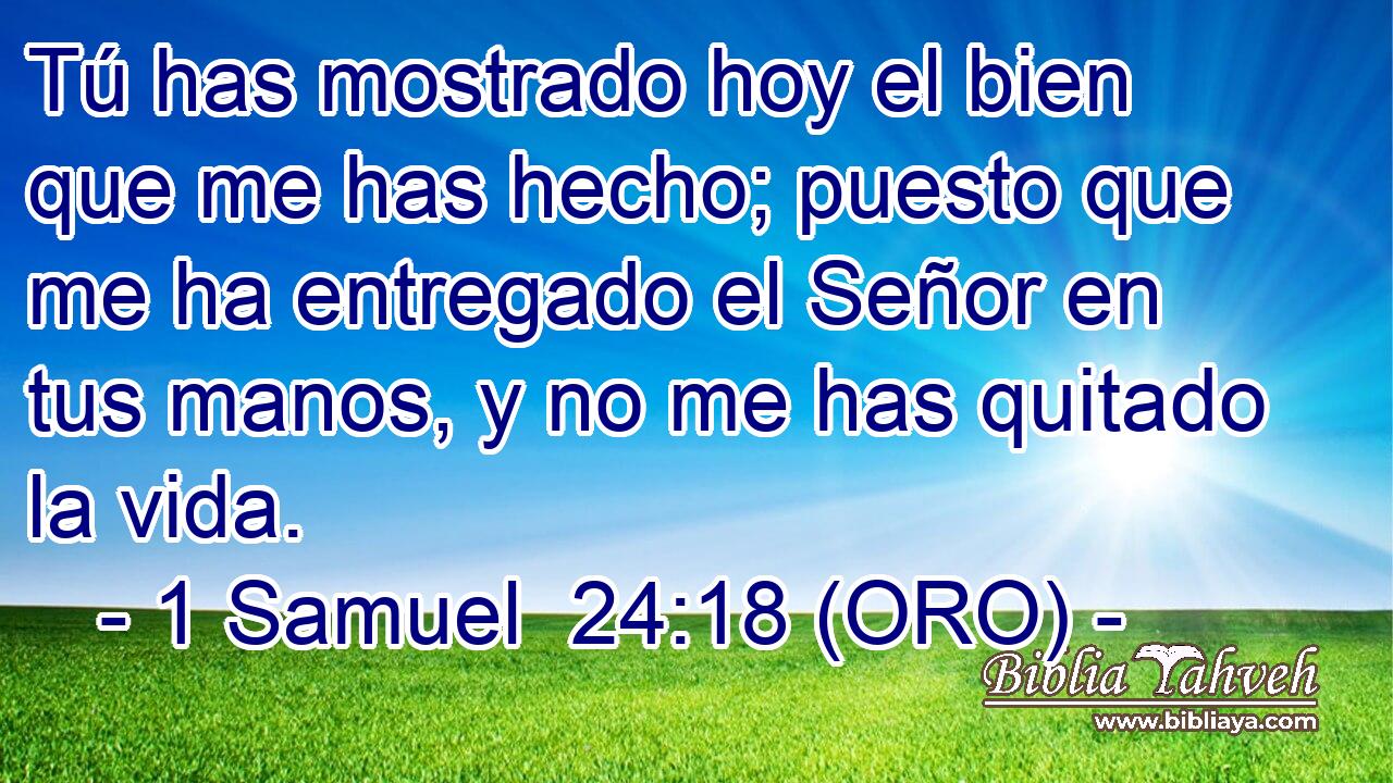  Tú has mostrado hoy el bien que me has hecho; puesto que me ha entregado el Señor en tus manos, y no me has quitado la vida. 