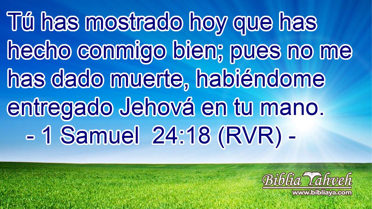 Tú has mostrado hoy que has hecho conmigo bien; pues no me has dado muerte, habiéndome entregado Jehová en tu mano.