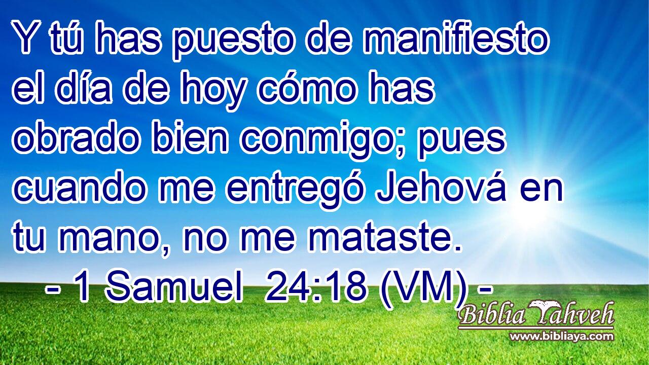  Y tú has puesto de manifiesto el día de hoy cómo has obrado bien conmigo; pues cuando me entregó Jehová en tu mano, no me mataste. 