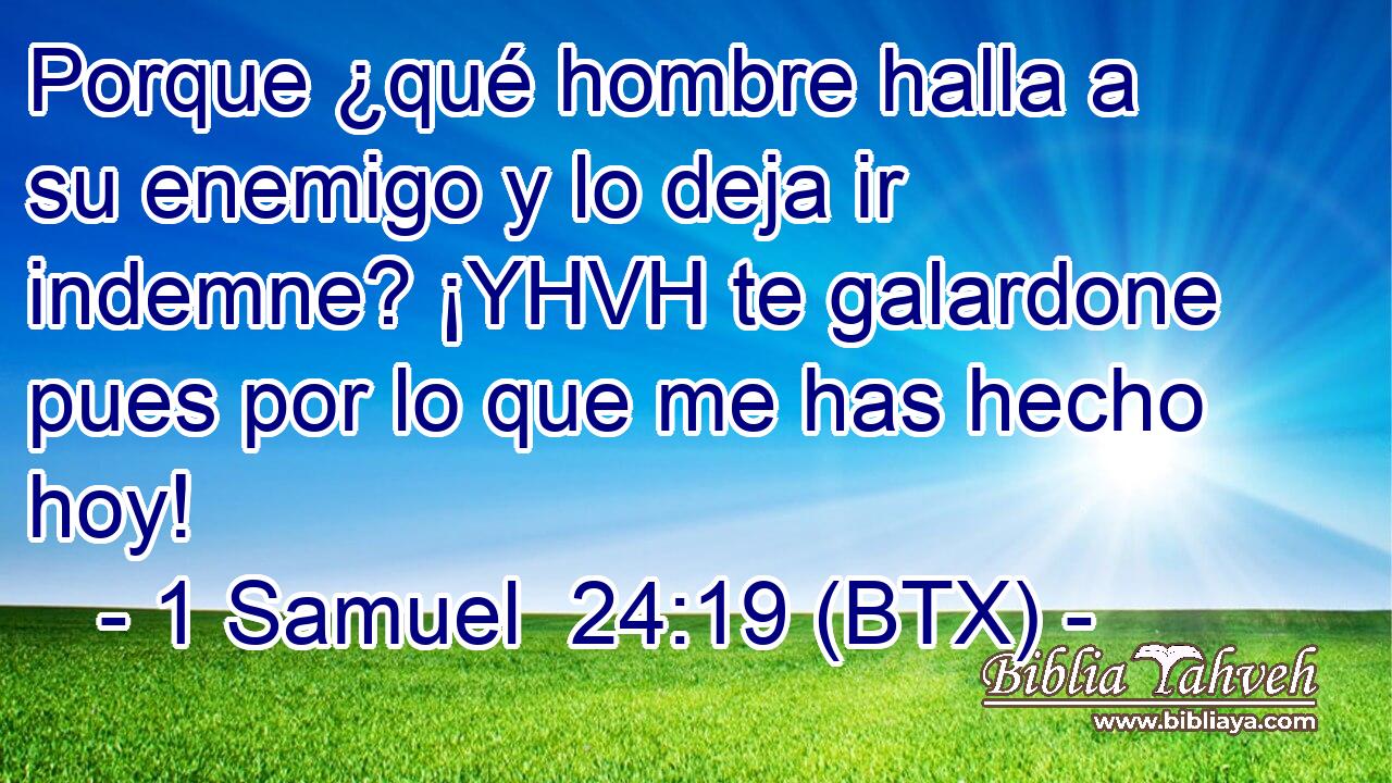 Porque ¿qué hombre halla a su enemigo y lo deja ir indemne? ¡YHVH te galardone pues por lo que me has hecho hoy!