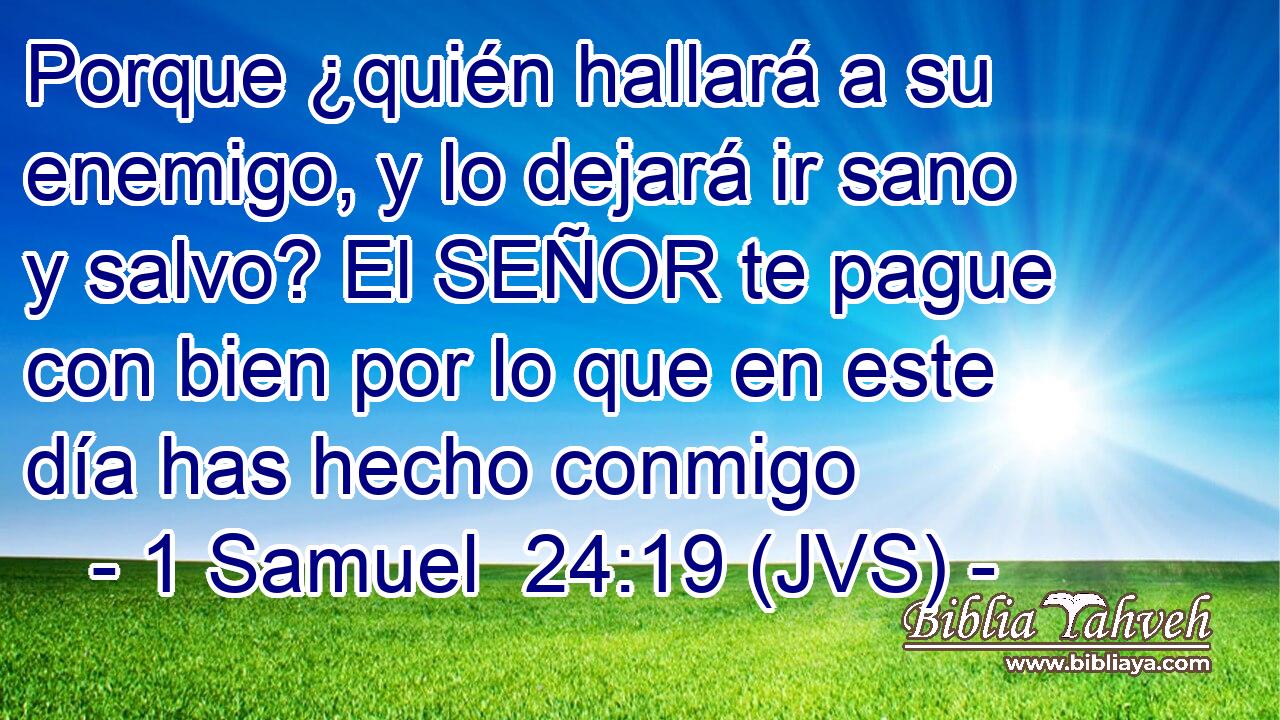 Porque ¿quién hallará a su enemigo, y lo dejará ir sano y salvo? El SEÑOR te pague con bien por lo que en este día has hecho conmigo