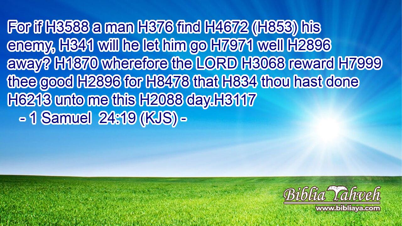 For if H3588 a man H376 find H4672 (H853) his enemy, H341 will he let him go H7971 well H2896 away? H1870 wherefore the LORD H3068 reward H7999 thee good H2896 for H8478 that H834 thou hast done H6213 unto me this H2088 day.H3117