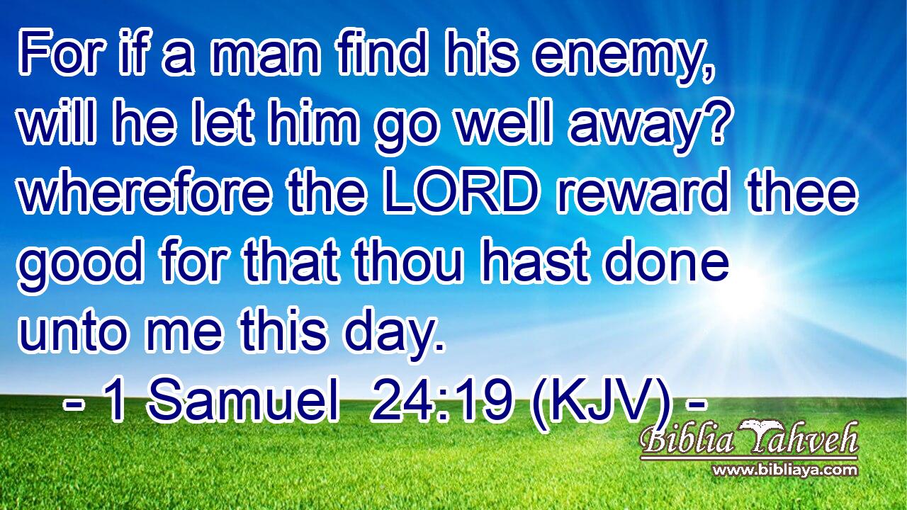 For if a man find his enemy, will he let him go well away? wherefore the LORD reward thee good for that thou hast done unto me this day.